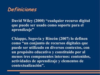 Definiciones
David Wiley (2000) “cualquier recurso digital
que puede ser usado como soporte para el
aprendizaje”
Chiappe, Segovia y Rincón (2007) lo definen
como “un conjunto de recursos digitales que
puede ser utilizado en diversos contextos, con
un propósito educativo y constituido por al
menos tres componentes internos: contenidos,
actividades de aprendizaje y elementos de
contextualización”.
 
