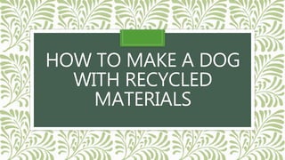 HOW TO MAKE A DOG
WITH RECYCLED
MATERIALS
 