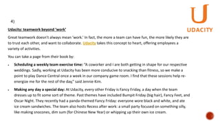 Udacity: teamwork beyond ‘work’
Great teamwork doesn’t always mean ‘work.’ In fact, the more a team can have fun, the more likely they are
to trust each other, and want to collaborate. Udacity takes this concept to heart, offering employees a
variety of activities.
You can take a page from their book by:
 Scheduling a weekly team exercise time: “A coworker and I are both getting in shape for our respective
weddings. Sadly, working at Udacity has been more conducive to snacking than fitness, so we make a
point to play Dance Central once a week in our company game room. I find that these sessions help re-
energize me for the rest of the day,” said Jennie Kim.
 Making any day a special day: At Udacity, every other Friday is Fancy Friday, a day when the team
dresses up to fit some sort of theme. Past themes have included Bumpit Friday (big hair), Fancy Feet, and
Oscar Night. They recently had a panda-themed Fancy Friday: everyone wore black and white, and ate
ice cream sandwiches. The team also hosts Recess after work: a small party focused on something silly,
like making snocones, dim sum (for Chinese New Year) or whipping up their own ice cream.
4)
 