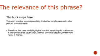 The buck stops here :
The need to act or take responsibility, that other people pass on to other
people, ultimately ends.
 Therefore, this case study highlights how this very thing did not happen
in the University of South Arras, a small university around 200 km from
Paris, in France.
The relevance of this phrase?
 