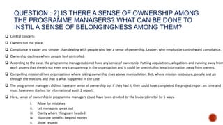 QUESTION : 2) IS THERE A SENSE OF OWNERSHIP AMONG
THE PROGRAMME MANAGERS? WHAT CAN BE DONE TO
INSTIL A SENSE OF BELONGINGNESS AMONG THEM?
 Central concern:
 Owners run the place.
 Compliance is easier and simpler than dealing with people who feel a sense of ownership. Leaders who emphasize control want compliance.
 Ownership declines where people feel controlled.
 According to the case, the programme managers do not have any sense of ownership. Putting acquisitions, allegations and running away from
work proves that there’s not even any transparency in the organization and it could be unethical to keep information away from owners.
 Compelling mission drives organizations where taking ownership rises above manipulation. But, where mission is obscure, people just go
through the motions and that is what happened in the case.
 The programme managers did not have any sense of ownership but if they had it, they could have completed the project report on time and
must have even started for international audit 2 report.
 Here, sense of ownership in programme managers could have been created by the leader/director by 5 ways-
i. Allow for mistakes
ii. Let managers speak out
iii. Clarify where things are headed
iv. Illustrate benefits beyond money
v. Show respect
 