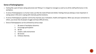 Sense of belongingness-
o Feeling like a part of team, being welcomed and ‘fitting-in’ is integral to managers as well as to all the staff performance in the
workplace.
o A sense of belongingness is a human need, just like the need of food and shelter. Feelings that you belong is most important in
seeing value in life and in coping with intensely painful emotions.
o A sense of belonging to a greater community improves your motivation, health and happiness. When you see your connection to
others, you know that all people struggle and have difficult times.
o Sense of belongingness can be achieved by various ways-
i. Be aware of workplace dynamics
ii. Encourage participation
iii. Be fair
iv. Create a safe environment
v. Be honest
vi. Embrace diversity.
 