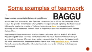 Baggu: seamless communication between bi-coastal teams
Working away from headquarters, even if you have a small team (and an office in place) can prove difficult
because the epicenter of information, culture, and brand energy is removed. Replicating the effectiveness of
HQ in another location has a number of challenges but the team at Baggu has managed to use both
technology and and a dedicated company ‘liason’ to help maintain open lines of communication between
the two offices.
Baggu’s design and operations team is based on the west coast, while sales is in New York. With Asana,
they’ve managed to create a seamless communication flow and ensure that all teammates are always in
sync, despite the timezone difference. Amy, a product manager in New York City, runs the Baggu schedule
and serves as the connector between sales and the creative team. Using templates in Asana, she ensures
that each project and task has all the information teammates need to stay in the loop (including photos,
when needed).
Some examples of teamwork
1)
 