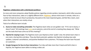 Pagelines: collaboration with a distributed workforce
As more and more companies adopt flexible policies regarding remote workers, teamwork, which often assumes
face-to-face interactions, takes on a slightly different form. Pagelines, whose entire team is remote, relies on a
number of tools to ensure they’re productive, focused on the most important goals, and feel like a team, even
when their interactions are mostly virtual.
Tools of an effective team include:
1. Asana to make everything actionable: The Pagelines team relies on one golden rule: “If it’s not in Asana, it
doesn’t exist.” All meetings have tasks as an outcome, and at the end of a meeting they always ask, “What
are the tasks that have come out of this meeting?”
2. Hipchat for staying in sync: The Pagelines team uses Hipchat as their ‘public’ chat; the whole team chats in
one room, sharing links and ideas. They also feed automatic updates into Hipchat including new code
updates, customer cancellations, and positive feedback from customers. This keeps the team laser-focused
on customers.
3. Google Hangouts for face-to-face interactions: If an idea will take more than 5 back-and-forth chats in
Hipchat, the Pagelines team defers to taking a video call.
2)
 