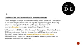 DinnerLab: clarity and culture preservation, despite hyper growth
One of the biggest challenges for teams who undergo intense growth over a short period
of time is ensuring that there’s clarity with regard to bigger company goals. Preserving
culture and enabling each individual to run full speed ahead is extremely
important. DinnerLab has managed to do all these things with finesse.
With a presence in 20 different cities, 25 people in their corporate office in New Orleans,
25-30 teammates across the United States, and nearly 1,000 part time employees,
DinnerLab’s biggest challenge is to keep everything out of email and in Asana.
Additionally, once a month, they have a company-wide Google Hangout to make sure
everyone is aligned with their team goals.
3)
 