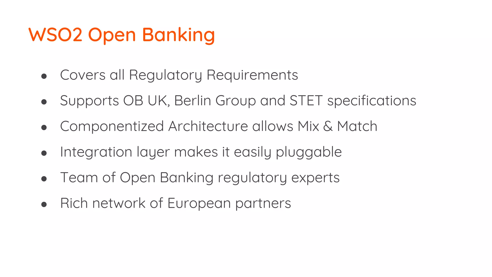● Covers all Regulatory Requirements
● Supports OB UK, Berlin Group and STET specifications
● Componentized Architecture allows Mix & Match
● Integration layer makes it easily pluggable
● Team of Open Banking regulatory experts
● Rich network of European partners
WSO2 Open Banking
 