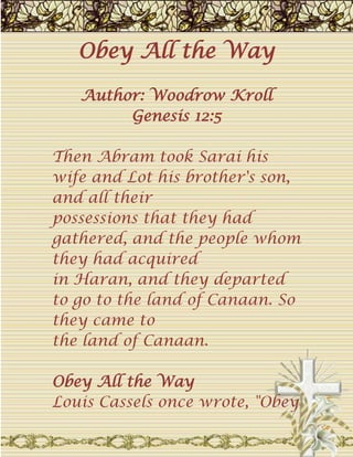 Obey All the WayAuthor: Woodrow KrollGenesis 12:5 Then Abram took Sarai his wife and Lot his brother's son, and all theirpossessions that they had gathered, and the people whom they had acquiredin Haran, and they departed to go to the land of Canaan. So they came tothe land of Canaan. Obey All the WayLouis Cassels once wrote, 
Obey . . . take up your cross . . . denyyourself . . . it all sounds very hard. It is hard. Anyone who tells youdifferently is peddling spiritual soothing syrup, not real Christianity.
Perhaps that's why so many Christians stop short of complete obedience.Even Abraham struggled with this problem. As a great man of faith, Abrahamhad obeyed when God told him to 
get out of your country
 (Gen. 12:1).Immediately he packed up his possessions and left. But God also had said,
from your kindred and from your father's house, to a land that I willshow you
 (emphasis mine). It was here that Abraham stumbled. Genesis 12:5notes that he took 
Lot his brother's son
 with him. Perhaps Abraham feltresponsible for his nephew since Haran, Lot's father, had died. But thisact of incomplete obedience became a cause of grief for himself (Gen.13:5-7) and eventually for his nephew as well. Lot lost everything but histwo daughters in the destruction of Sodom (Gen. 19:12-26).Obedience is often hard, but partial obedience will not make thingseasier. The lack of total obedience may seem justified--especially if itinvolves a family member. It may even seem as if we are shirking our dutyto loved ones if we do as God has instructed us. But God has a reason forevery command, and not to obey Him completely always means forfeiting ablessing.What is God asking of you today? What obedience is He prompting from youright now? Are you willing to obey all the way? Remember, incompleteobedience is the half-brother of disobedience. Trust and obey--there's no other way. Trinity 10.10.09 