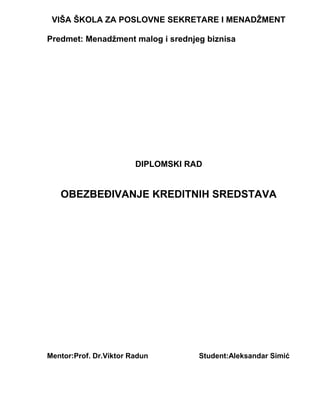 VIŠA ŠKOLA ZA POSLOVNE SEKRETARE I MENADŽMENT
Predmet: Menadžment malog i srednjeg biznisa
DIPLOMSKI RAD
OBEZBEĐIVANJE KREDITNIH SREDSTAVA
Mentor:Prof. Dr.Viktor Radun Student:Aleksandar Simić
 