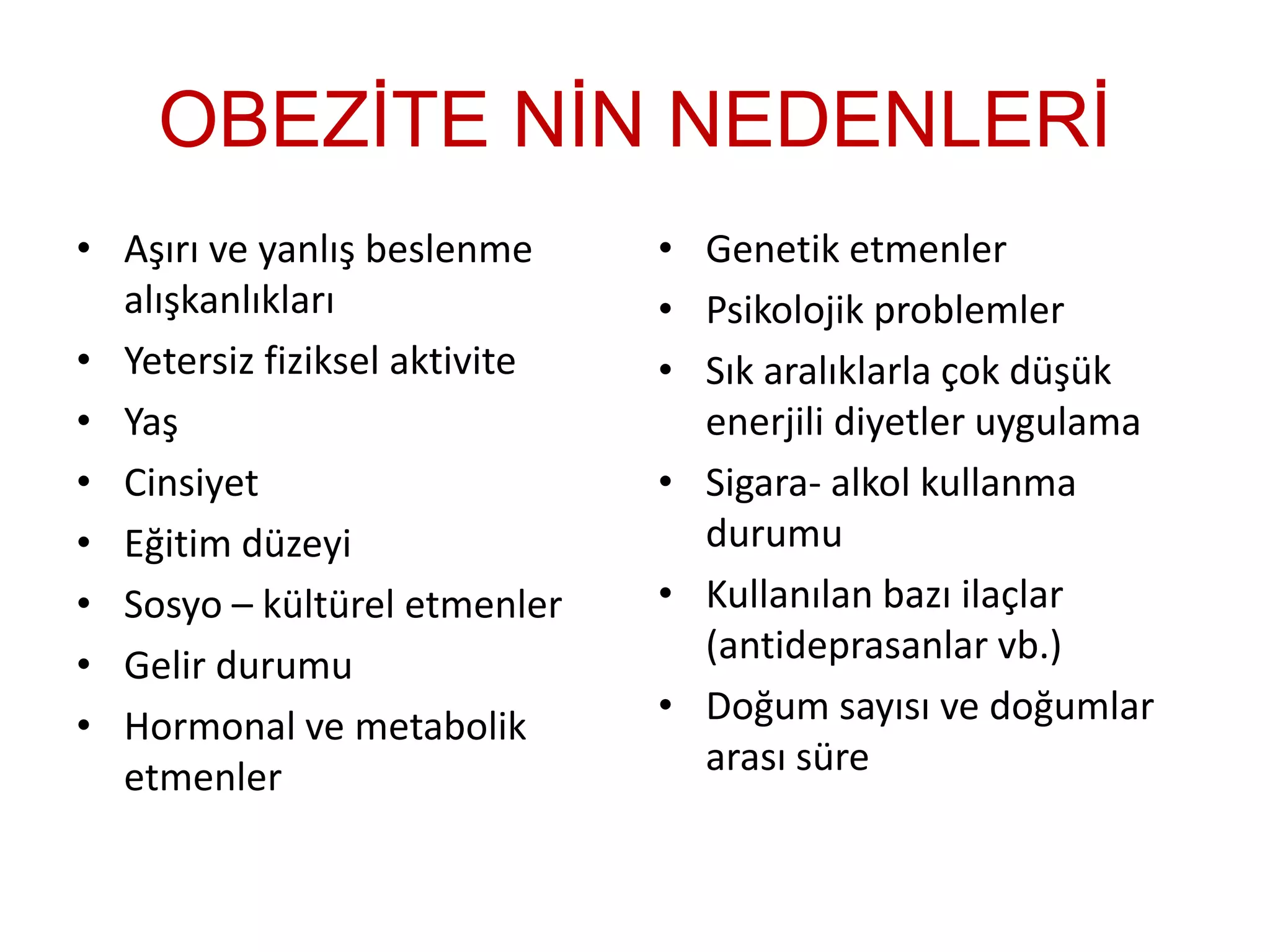 OBEZİTE NİN NEDENLERİ
• Aşırı ve yanlış beslenme
alışkanlıkları
• Yetersiz fiziksel aktivite
• Yaş
• Cinsiyet
• Eğitim düzeyi
• Sosyo – kültürel etmenler
• Gelir durumu
• Hormonal ve metabolik
etmenler
• Genetik etmenler
• Psikolojik problemler
• Sık aralıklarla çok düşük
enerjili diyetler uygulama
• Sigara- alkol kullanma
durumu
• Kullanılan bazı ilaçlar
(antideprasanlar vb.)
• Doğum sayısı ve doğumlar
arası süre
 