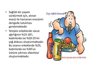 • Sağlıklı bir yaşam
sürdürmek için, alınan
enerji ile harcanan enerjinin
dengede tutulması
gerekmektedir.
• Yetişkin erkeklerde vücut
ağırlığının %15-18'i,
kadınlarda ise %20-25'ini
yağ dokusu oluşturmaktadır.
Bu oranın erkeklerde %25,
kadınlarda ise %30'un
üstüne çıkması obeziteyi
oluşturmaktadır.
 