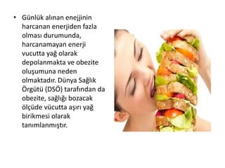• Günlük alınan enejjinin
harcanan enerjiden fazla
olması durumunda,
harcanamayan enerji
vucutta yağ olarak
depolanmakta ve obezite
oluşumuna neden
olmaktadır. Dünya Sağlık
Örgütü (DSÖ) tarafından da
obezite, sağlığı bozacak
ölçüde vücutta aşırı yağ
birikmesi olarak
tanımlanmıştır.
 