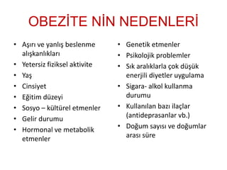 OBEZİTE NİN NEDENLERİ
• Aşırı ve yanlış beslenme
alışkanlıkları
• Yetersiz fiziksel aktivite
• Yaş
• Cinsiyet
• Eğitim düzeyi
• Sosyo – kültürel etmenler
• Gelir durumu
• Hormonal ve metabolik
etmenler
• Genetik etmenler
• Psikolojik problemler
• Sık aralıklarla çok düşük
enerjili diyetler uygulama
• Sigara- alkol kullanma
durumu
• Kullanılan bazı ilaçlar
(antideprasanlar vb.)
• Doğum sayısı ve doğumlar
arası süre
 