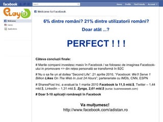 6 % dintre rom âni ? 21%  dintre utilizatorii români ? Doar atât  ...?   PERFECT ! ! ! C âteva concluzii finale : # Marile companii investesc masiv  î n Facebook   / se folosesc de imaginea Facebook-ului in promovare =>  din  re ţ ea personal ă  se transform ă în B2C # Nu o sa fie un al doilea “Second Life”: 21 aprilie 2010, “ Facebook: We’ll Serve 1 Billion  Likes  On The Web In Just 24 Hours ”; parteneriate cu IMDb, CNN, ESPN #  SharesPost Inc.  a evaluat la 1 martie 2010   F acebook la 11,5 mld.$ , Twitter – 1,44 mld.$,  LinkedIn  – 1,31 mld.$,  Zynga, 2,61 mld.$   (s ursa:   businessweek.co m) # Doar  5-10 aplicaţii româneşti în  F acebook Va mul ţumesc!   http://www.facebook.com/adistan.ro 