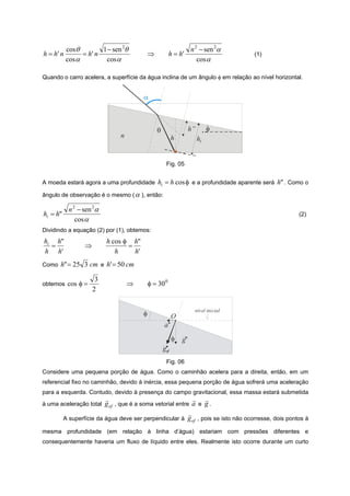 cosθ        1 − sen 2θ                                  n 2 − sen 2α
h = h' n        = h' n                       ⇒           h = h'                     (1)
           cosα         cosα                                          cosα

Quando o carro acelera, a superfície da água inclina de um ângulo φ em relação ao nível horizontal.


                                         α



                                                 θ                 h”        φ
                                n                          h            hi


                                                      Fig. 05


A moeda estará agora a uma profundidade          hi = h cos φ e a profundidade aparente será h" . Como o
ângulo de observação é o mesmo ( α ), então:

            n 2 − sen 2α
hi = h"                                                                                             (2)
               cos α
Dividindo a equação (2) por (1), obtemos:
hi h"                      h cos φ h"
  =               ⇒               =
h h'                          h     h'
Como   h"= 25 3 cm e h'= 50 cm

                       3
obtemos    cos φ =                  ⇒        φ = 30 0
                      2

                                                                    nível inicial
                                         φ                 O
                                                     a
                                                           φ   g
                                                     gef
                                                      Fig. 06
Considere uma pequena porção de água. Como o caminhão acelera para a direita, então, em um
referencial fixo no caminhão, devido à inércia, essa pequena porção de água sofrerá uma aceleração
para a esquerda. Contudo, devido à presença do campo gravitacional, essa massa estará submetida
                          r                                   r r
à uma aceleração total    g ef , que é a soma vetorial entre a e g .
                                                            r
          A superfície da água deve ser perpendicular à g ef , pois se isto não ocorresse, dois pontos à

mesma profundidade (em relação à linha d’água) estariam com pressões diferentes e
consequentemente haveria um fluxo de líquido entre eles. Realmente isto ocorre durante um curto
 