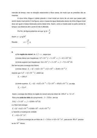 intervalo de tempo, mas na situação estacionária o fluxo cessa, de modo que as pressões são as
mesmas.
          A nova linha d’água é obtida girando o nível inicial em torno de um eixo que passa pelo
centro deste nível (ponto O da figura), pois a massa de água deslocada abaixo da linha d’água inicial
deve ser igual à massa deslocada acima desta linha. Assim, como a moeda está na parte central do
tanque, sua distancia até o ponto O não é alterada.
                                                            a
          Por fim, da figura podemos ver que       tg φ =     .
                                                            g

Assim   a = g tg30 0

                             3
Resulta            a=          g
                            3
_________________________________________________________________________________


8.
     a) Na região do visível: de        λ f = c , segue que:
     (i) limite inferior (em freqüência):    0,7 × 10 −6 f = 3 × 10 8 ⇒ f = 4,3 × 1014 Hz

     (ii) limite superior (em freqüência):     0,4 × 10 −6 f = 3 × 10 8 ⇒ f = 7 ,5 × 1014 Hz
Daí tem-se para a energia dos fótons:

     (i) limite inferior:   Ei = hf = 6,62 × 10 −34 × 4,3 × 1014 = 28,46 × 10 −20 J

Usando que    1 eV = 1,6 × 10 −19 J , obtém-se:
          Ei = 1,80 eV


     (ii) limite superior:    E s = hf = 6 ,62 × 10 −34 × 7 ,5 × 1014 = 49,65 × 10 −20 J ,ou seja,
          E s = 3,1eV .


Assim, a energia dos fótons na região do visível varia da ordem de               1,80 eV a 3,1 eV .
Para uma onda de rádio de comprimento              λ = 310 m , tem-se
310 f = 3 × 10 8 ⇒ f = 0,968 × 10 6 Hz
e o fóton terá energia:

E = hf = 6,62 × 10 −34 × 0,968 × 10 6 = 6,41×10 −28 J
e, fazendo a mudança de unidade:

E = 4 ,0 × 10 −9 eV .

          b) Como a energia de um fóton de        λ = 310 m                 −9
                                                                  é 4 ,0 × 10 eV , para se ter   40 eV precisa-
se de   1010 fótons.
 