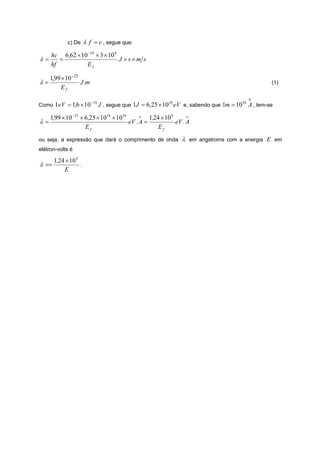 c) De     λ f = c , segue que:
     hc 6,62 × 10 −34 × 3 × 10 8
λ=      =                        J ×s×m s
     hf          Ef

   1,99 × 10 −25
λ=               J .m                                                                                (1)
        Ef
                                                                                            0
                          −19
Como 1 eV = 1,6 × 10            J , segue que 1J = 6 ,25 × 1018 eV e, sabendo que 1m = 1010 A , tem-se

     1,99 × 10 −25 × 6,25 × 1018 × 1010      o   1,24 × 10 4      o
λ=                                      eV . A =             eV . A
                     Ef                              Ef
ou seja, a expressão que dará o comprimento de onda              λ   em angstroms com a energia E em
elétron-volts é

       1,24 × 10 4
λ ==               .
           E
 