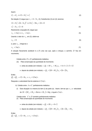 Assim:

E i = E f ⇒ 12 = 3v 2 + v3
                    2    2
                                                                                                       (2)

Da relação (1) segue que        v3 = 6 − 3v 2 (3). Substituindo (3) em (2), teremos:

12 = 3v 2 + (6 − 3v 2 ) ⇒ 12v 2 − 36v 2 + 24 = 0
        2                  2  2



v 2 − 3v 2 + 2 = 0
  2
                                                                                                       (4)
Resolvendo a equação (4), segue que:

v 2+ = 2 m s e v 2− = 1 m s .                                                                          (5)

Usando o valor de v 2+ em (3), obtém-se

v 3+ = 0                                                                                               (6)

e, para v 2 − , chega-se a

v 3− = 3 m s .                                                                                         (7)

A solução fisicamente aceitável é a (7) uma vez que, após o choque, o carrinho                   D fica em
movimento.


           Colisão entre D e B perfeitamente inelástica
           (iii)    Pela conservação da quantidade de movimento:

                   • antes da colisão (em módulo) → Qi = M v 2− + M D v3− = 6 × 1 + 2 × 3 = 12

                   • depois da colisão (em módulo) → Q f = (M + M D ) v 4 = (6 + 2 ) v 4

Então:
r    r
Qi = Q f → 12 = 8v 4 ⇒ v 4 = 1,5 m s .

Resposta: a velocidade final do sistema é 1,5 m s .

      b) Colisão entre A e C perfeitamente inelástica

         (i)       Esta situação é a mesma do item (i) da parte (a) . Assim, tem-se que v1 , a velocidade

                   de M = (M A + M B + Barra + M C ) = 6kg , é igual a 2 m s .

         Colisão entre C e D também perfeitamente inelástica
         (ii) Pela conservação da quantidade de movimento:


                   • antes da colisão (em módulo) → Qi = M v1 = 6 × 2

                   • depois da colisão (em módulo) → Q f = (M + M D ) v f = (6 + 2 )v f = 8v f

Então:
r    r
Qi = Q f → 12 = 8v f ⇒ v f = 1,5 m s .
 