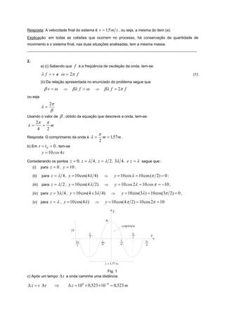 Resposta: A velocidade final do sistema é v = 1,5 m s , ou seja, a mesma do item (a).
Explicação: em todas as colisões que ocorrem no processo, há conservação da quantidade de
movimento e o sistema final, nas duas situações analisadas, tem a mesma massa.
_____________________________________________________________________________________________________


2.
             a) (i) Sabendo que     f é a freqüência de oscilação da onda, tem-se:
             λ f =v    e    ω = 2π f                                                                       (1)
             (ii) Da relação apresentada no enunciado do problema segue que
               βv =ω         ⇒     βλ f = ω      ⇒       βλ f = 2π f
ou seja
                  2π
             λ=
                  β
Usando o valor de          β , obtido da equação que descreve a onda, tem-se:
        2π π
λ=         = m
         4  2
                                                    π
Resposta: O comprimento da onda é              λ=        m = 1,57 m .
                                                     2
b) Em t = t 0 = 0 , tem-se
             y = 10 cos 4 z
Considerando os pontos z = 0 , z = λ 4 , z =              λ 2, 3λ 4, e z = λ   segue que::
     (i)     para z = 0 ,   y = 10 ;
     (ii)    para z =   λ 4 , y = 10 cos(4λ 4)           ⇒     y = 10 cos λ = 10 cos (π 2) = 0 ;
     (iii)   para z =   λ 2 , y = 10 cos(4 λ 2)           ⇒     y = 10 cos 2λ = 10 cos π = −10 ;
     (iv) para z = 3λ 4 , y = 10 cos( 4 × 3λ 4)               ⇒     y = 10 cos(3λ ) = 10 cos(3π 2) = 0 ;
     (v) para z = λ ,        y = 10 cos(4λ )     ⇒        y = 10 cos(4 π 2) = 10 cos 2π = 10




                                           Fig. 1
c) Após um tempo Δ t a onda caminha uma distância:

Δ z = v Δt             ⇒         Δ z = 10 6 × 0,523 × 10 −6 = 0,523 m
 