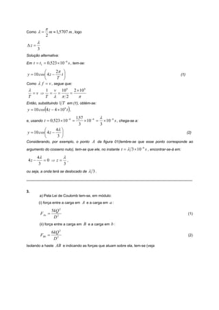 π
Como    λ=        m ≈ 1,5707 m , logo
              2
        λ
Δz =
        3
Solução alternativa:
                            −6
Em t = t1 = 0 ,523 × 10          s , tem-se:

          ⎛       2π ⎞
y = 10 cos⎜ 4 z −   t⎟                                                                                       (1)
          ⎝       T ⎠
Como λ f = v , segue que:
 λ         1 v 10 6 2 × 10 6
   =v ⇒ = =                 =
 T         T λ π 2             π
Então, substituindo 1 T em (1), obtém-se:
              (
y = 10 cos 4 z − 4 × 10 6 t ,    )
                                 −6       1,57          λ
e, usando t = 0 ,523 × 10             =        × 10 −6 = × 10 −6 s , chega-se a:
                                            3           3
          ⎛       4λ ⎞
y = 10 cos⎜ 4 z −    ⎟                                                                                             (2)
          ⎝        3 ⎠
Considerando, por exemplo, o ponto A da figura 01(lembre-se que esse ponto corresponde ao

argumento do cosseno nulo), tem-se que ele, no instante t = λ 3 × 10
                                                                                   −6
                                                                                        s , encontrar-se-á em:
        4λ        λ
 4z −      =0 ⇒ z= ,
         3        3
ou seja, a onda terá se deslocado de             λ 3.
_________________________________________________________________________________


3.
        a) Pela Lei de Coulomb tem-se, em módulo:
        (i) força entre a carga em           A e a carga em a :
                    5kQ 2
            FAa =                                                                                                  (1)
                     D2
        (ii) força entre a carga em           B e a carga em b :
                    6kQ 2
            FBb =                                                                                                  (2)
                     D2
Isolando a haste AB e indicando as forças que atuam sobre ela, tem-se (veja
 