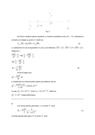 T



                              A              H                                     B
                                                                   mg

                               F Aa              P = Mg

                                                                             FBb


                                                          Fig. 2


        (iii) Como o sistema está em equilíbrio, o momento resultante é nulo ( M R = 0 ). Calculando o

momento em relação ao ponto O , obtém-se:

        FAa .AO + Mg . HO = FBb .BO ,                                                         (3)

e, substituindo em (3) as expressões (1) e (2), e as distâncias AO = L 2 , HO = L 3 e BO = L 2 ,
chega-se a:

5kQ 2 L      L 6kQ 2 L
     . + Mg . =     .
 D2 2        3  D2 2
    L kQ 2 L
Mg . = 2 .
    3  D 2
        3 kQ 2
M =                                                                                          (4)
       2g D 2
        b) De (4) segue que:

       2 gD 2
Q2 =          M
         3k
e, substituindo as variáveis pelos valores do problema, tem-se:
       0,3072 × 0,1
Q2 =                = 0,1024 × 10 −10 ,
         3 × 10 9

                        −6
ou seja, Q = 3,2 × 10        C . Como 1e = 1,6 ×10 −19 C , obtém-se:
Q = 2 × 1013 cargas elementares.
_________________________________________________________________________________


4.
        a) O campo gerado pela espira A no ponto P , será:
                           r
        r    μ 0 iR 2      k
        BA =                                                                                        (1)
                2       (
                      z2 + R2         )
                                      3/ 2



O campo gerado pela espira D no ponto P , será:
 