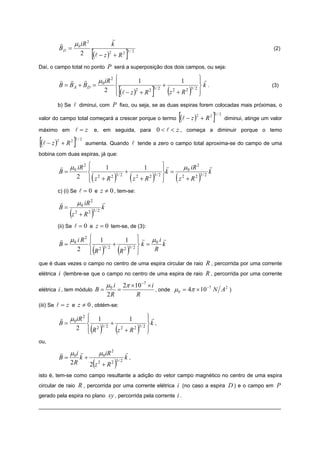 r
            r    μ 0 iR 2      k
            BD =
                                   [                             ]
                                                                                                                                                       (2)
                    2 (l − z )2 + R 2                            3/ 2



Daí, o campo total no ponto                      P será a superposição dos dois campos, ou seja:
            r r       r   μ iR 2                      ⎧
                                                      ⎪          1                                    1   ⎫r
                                                                                                          ⎪
            B = B A + BD = 0                          ⎨                                  +           3/ 2 ⎬
                                                            [                     ]
                                                                                                            k.                                        (3)
                            2                         ⎪ (l − z )2 + R 2
                                                      ⎩
                                                                                  3/ 2
                                                                                             (
                                                                                             z2 + R2      )
                                                                                                          ⎪
                                                                                                          ⎭
            b) Se l diminui, com P fixo, ou seja, se as duas espiras forem colocadas mais próximas, o

valor do campo total começará a crescer porque o termo                                               [(l − z )   2
                                                                                                                     + R2   ]
                                                                                                                            3/ 2
                                                                                                                                   diminui, atinge um valor

máximo em               l = z e, em seguida, para 0 < l < z , começa a diminuir porque o temo

[(l − z )   2
                + R2   ]3/ 2
                               aumenta. Quando l tende a zero o campo total aproxima-se do campo de uma
bobina com duas espiras, já que:

            r μ iR 2            ⎧
                                ⎪    1                                        1       ⎫r
                                                                                      ⎪      μ 0 iR 2      r
            B= 0                ⎨ 2                             +                3/ 2 ⎬
                                                                                        k=                 k
                 2              ⎪  (
                                ⎩ z +R
                                       2
                                                    )   3/ 2
                                                                     (   z2 + R2  )   ⎪
                                                                                      ⎭          (
                                                                                           z2 + R2
                                                                                                      3/ 2
                                                                                                                     )
            c) (i) Se l = 0 e z ≠ 0 , tem-se:

            r              μ 0 iR 2          r
            B=                               k
                   (z   2
                            + R2   )  3/ 2


            (ii) Se l = 0 e z = 0 tem-se, de (3):

            r μ i R2             ⎧ 1
                                 ⎪           1 ⎫ r μ0 i r
                                                   ⎪
            B= 0                 ⎨ 2 3/ 2 + 2 3/ 2 ⎬ k =   k
                 2               ⎪R
                                 ⎩ ( )     R       ⎪
                                                   ⎭
                                                         R( )
que é duas vezes o campo no centro de uma espira circular de raio                                                        R , percorrida por uma corrente
elétrica    i (lembre-se que o campo no centro de uma espira de raio R , percorrida por uma corrente
                                                 μ0 i           2π ×10 −7 × i
                                                                              , onde μ 0 = 4π × 10 N A )
                                                                                                  −7
elétrica i , tem módulo B =                               =                                           2

                                                 2R                  R
(iii) Se l = z e z ≠ 0 , obtém-se:

            r μ 0 iR 2          ⎧ 1
                                ⎪              1                                ⎫r
                                                                                ⎪
            B=                  ⎨ 2 3/ 2 + 2                               3/ 2 ⎬
                                                                                  k,
                 2              ⎪R
                                ⎩  ( )     z + R2       (                 )     ⎪
                                                                                ⎭
ou,
            r μ 0i r     μ 0iR 2                                r
            B=     k+                                           k,
               2R     2 z2 + R2       (               ) 3/ 2


isto é, tem-se como campo resultante a adição do vetor campo magnético no centro de uma espira
circular de raio R , percorrida por uma corrente elétrica                                        i (no caso a espira D ) e o campo em P
gerado pela espira no plano                      xy , percorrida pela corrente i .
_________________________________________________________________________________
 