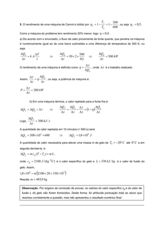 Tf          300
5. O rendimento de uma máquina de Carnot é obtido por               ηC = 1 −        = 1−       , ou seja η C = 0,5 .
                                                                               Tq          600
Como a máquina do problema tem rendimento 20% menor, logo                  η = 0,4 .
a) De acordo com o enunciado, o fluxo de calor proveniente da fonte quente, que penetra na máquina
é numericamente igual ao de uma barra submetida a uma diferença de temperatura de 500 K, ou
seja:
ΔQq             ΔT                ΔQq                     500              ΔQq
        =kA                ⇒                = 50 × 2 ×             ⇒                = 500 kW
 Δt              l                 Δt                     0,1               Δt
                                                                Δτ
O rendimento de uma máquina é definido como               η=         , onde Δτ é o trabalho realizado.
                                                                ΔQ q

          Δτ    ΔQ q
Assim,       =η      , ou seja, a potência da máquina é:
          Δt     Δt
        Δτ
P=         = 200 kW
        Δt

          b) Em uma máquina térmica, o calor rejeitado para a fonte fria é:
                                  ΔQ f          ΔQq       Δτ            ΔQ q
ΔQ f = ΔQq − Δτ            ⇒                =         −      = (1 − η )
                                   Δt            Δt       Δt             Δt
         ΔQ f
Logo,           = 300 kJ / s
          Δt
A quantidade de calor rejeitada em 10 minutos (= 600 s) será:

ΔQ f = 300 × 103 × 600            ⇒             ΔQ f = 1,8 ×108 J

A quantidade de calor necessária para elevar uma massa m de gelo de                   T0 = −20o C até 0 o C e em
seguida derrete-la, é:
ΔQ f = m c g (T − To ) + m L ,

onde    c g = 2100 J /(kg 0C ) é o calor específico do gelo e L = 330 kJ / kg é o calor de fusão do
gelo. Assim,

                (
1,8 × 108 = m 2100 × 20 + 330 ×10 3     )
Resulta   m = 483,9 kg

 Observação: Por engano da comissão de provas, os valores do calor específico cg e do calor de
 fusão L do gelo não foram fornecidos. Desta forma, foi atribuída pontuação total ao aluno que
 resolveu corretamente a questão, mas não apresentou o resultado numérico final.

_________________________________________________________________________________
 