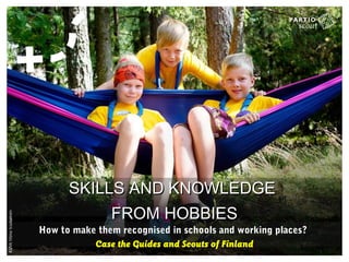 SKILLS AND KNOWLEDGESKILLS AND KNOWLEDGE
FROM HOBBIESFROM HOBBIES
How to make them recognised in schools and working places?
Case the Guides and Scouts of Finland
 