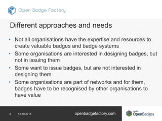 3 14.10.2015 openbadgefactory.com
Different approaches and needs
• Not all organisations have the expertise and resources to
create valuable badges and badge systems
• Some organisations are interested in designing badges, but
not in issuing them
• Some want to issue badges, but are not interested in
designing them
• Some organisations are part of networks and for them,
badges have to be recognised by other organisations to
have value
 