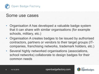 4 14.10.2015 openbadgefactory.com
Some use cases
• Organisation A has developed a valuable badge system
that it can share with similar organisations (for example
schools, military, etc.)
• Organisation A creates badges to be issued by authorised
contractors, partners or vendors to their target groups (IT-
companies, franchising networks, trademark holders, etc.)
• Several highly networked organisations (associations,
school networks) collaborate to design badges for their
common needs
 