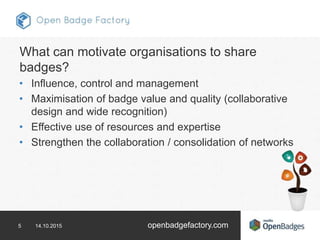 5 14.10.2015 openbadgefactory.com
What can motivate organisations to share
badges?
• Influence, control and management
• Maximisation of badge value and quality (collaborative
design and wide recognition)
• Effective use of resources and expertise
• Strengthen the collaboration / consolidation of networks
 