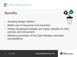 6 14.10.2015 openbadgefactory.com
Benefits
• Avoiding badge inflation
• Better use of resources and expertise
• Widely recognised badges are highly valuable for their
earners and consumers
• Effective promotion of the Open Badges standard
(ecosystems)
 
