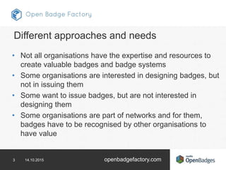 3 14.10.2015 openbadgefactory.com
Different approaches and needs
• Not all organisations have the expertise and resources ...
