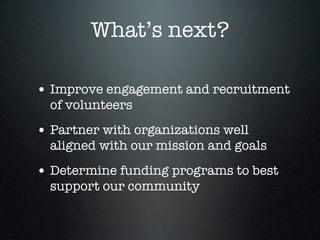 What’s next?
• Improve engagement and recruitment
of volunteers
• Partner with organizations well
aligned with our mission and goals
• Determine funding programs to best
support our community
 