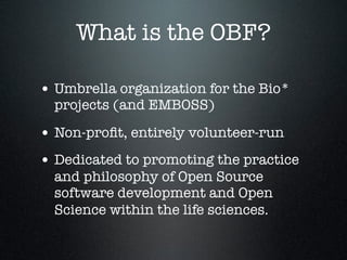 What is the OBF?
• Umbrella organization for the Bio*
projects (and EMBOSS)
• Non-proﬁt, entirely volunteer-run
• Dedicated to promoting the practice
and philosophy of Open Source
software development and Open
Science within the life sciences.
 