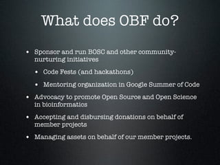 What does OBF do?
• Sponsor and run BOSC and other community-
nurturing initiatives
• Code Fests (and hackathons)
• Mentoring organization in Google Summer of Code
• Advocacy to promote Open Source and Open Science
in bioinformatics
• Accepting and disbursing donations on behalf of
member projects
• Managing assets on behalf of our member projects.
 