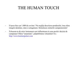 THE HUMAN TOUCH O poza face cat 1.000 de cuvinte ! Nu neglija descrierea produsului, insa ofera imagini detaliate, clare si atragatoare. Stimuleaza simturile cumparatorului! Foloseste-te de orice instrument care influenteaza in sens pozitiv decizia de cumparare! Ofera “umanitate”, palpabilitatea virtualului! Ex.:  http://www.knickerpicker.com   