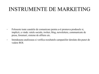 INSTRUMENTE DE MARKETING Foloseste toate canalele de comunicare pentru a-ti promova produsele si, implicit, a vinde: retele sociale, twitter, blog, newslettere, communicate de presa, forumuri, sisteme de afiliere etc.  Intotdeauna analizeaza si verifica rezultatele campaniilor derulate din punct de vedere ROI.  