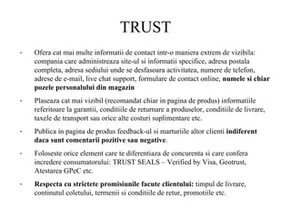 TRUST Ofera cat mai multe informatii de contact intr-o maniera extrem de vizibila: compania care administreaza site-ul si informatii specifice, adresa postala completa, adresa sediului unde se desfasoara activitatea, numere de telefon, adrese de e-mail, live chat support, formulare de contact online,  numele si chiar pozele personalului din magazin Plaseaza cat mai vizibil (recomandat chiar in pagina de produs) informatiile referitoare la garantii, conditiile de returnare a produselor, conditiile de livrare, taxele de transport sau orice alte costuri suplimentare etc.  Publica in pagina de produs feedback-ul si marturiile altor clienti  indiferent daca sunt comentarii pozitive sau negative .  Foloseste orice element care te diferentiaza de concurenta si care confera incredere consumatorului: TRUST SEALS – Verified by Visa, Geotrust, Atestarea GPeC etc.  Respecta cu strictete promisiunile facute clientului:  timpul de livrare, continutul coletului, termenii si conditiile de retur, promotiile etc.  