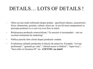 DETAILS… LOTS OF DETAILS ! Ofera cat mai multe informatii despre produs : specificatii tehnice, caracteristici fizice, dimensiuni, greutate, culoare, miros etc. in asa fel incat cumparatorul sa perceapa produsul ca si cum l-ar avea fizic in maini.  Relationeaza produsele comercializate ! Fa asocieri si recomandari – este un excelent instrument de marketing!  Publica parerile altor clienti despre produsele vandute Evidentiaza calitatile produsului in functie de natura lui. Exemplu: “cel mai performant”, “garantie pe viata”, “ultimul racnet in fashion”, “super-sexy”, “best-seller in literatura SF” etc.  ATENTIE: nu minti!  