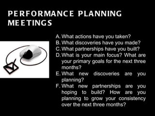 FINALE GRANDE PERFORMANCE PLANNING MEETINGS What actions have you taken?  What discoveries have you made?  What partnerships have you built?  What is your main focus? What are your primary goals for the next three months? What new discoveries are you planning? What new partnerships are you hoping to build? How are you planning to grow your consistency over the next three months? 