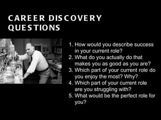 FINALE GRANDE CAREER DISCOVERY QUESTIONS How would you describe success in your current role?  What do you actually do that makes you as good as you are?  Which part of your current role do you enjoy the most? Why? Which part of your current role are you struggling with?  What would be the perfect role for you?  