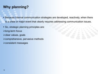 Why planning? Because internal communication strategies are developed, reactively, when there is a crisis or major event that clearly requires addressing communication issues. So, strategic planning principles are:  long-term focus   clear values, goals   comprehensive, pervasive methods   consistent messages    