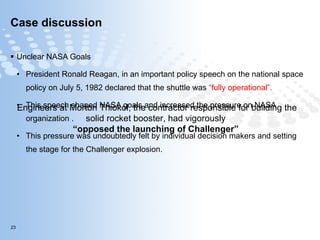 Case discussion  Unclear NASA Goals President Ronald Reagan, in an important policy speech on the national space policy on July 5, 1982 declared that the shuttle was  “fully operational”.  This speech shaped NASA goals and increased the pressure on NASA organization . This pressure was undoubtedly felt by individual decision makers and setting the stage for the Challenger explosion.  Engineers at Morton Thiokol, the contractor responsible for building the solid rocket booster, had vigorously  “ opposed the launching of Challenger”  
