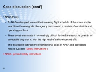 Case discussion (cont’) NASA Policy. As NASA attempted to meet the increasing flight schedule of the space shuttle to achieve the new goals ,the agency encountered a number of constraints and operating problems. These constraints made it  increasingly difficult for NASA to reach its goals in an acceptable way-that is, with the high level of safety expected of it. The disjunction between the organizational goals of NASA and acceptable means available  (Safety Instructions ) NASA  ignored Safety Instructions 