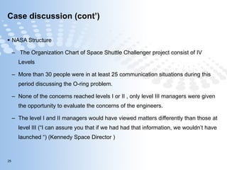 Case discussion (cont’) NASA Structure The Organization Chart of Space Shuttle Challenger project consist of IV Levels More than 30 people were in at least 25 communication situations during this period discussing the O-ring problem. None of the concerns reached levels I or II , only level III managers were given the opportunity to evaluate the concerns of the engineers.  The level I and II managers would have viewed matters differently than those at level III (“I can assure you that if we had had that information, we wouldn’t have launched “) (Kennedy Space Director ) 