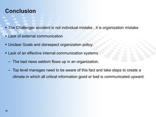 Conclusion The Challenger accident is not individual mistake , it is organization mistake  Lack of external communication Unclear Goals and disrespect organization policy. Lack of an effective internal communication systems  The bad news seldom flows up in an organization.  Top level manages need to be aware of this fact and take steps to create a climate in which all critical information good or bad is communicated upward.  