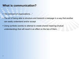 What is communication? “ the lubricant of organizations…” The art of being able to structure and transmit a message in a way that another can easily understand and/or accept Using symbols (words) to attempt to create shared meaning (mutual understanding) that will result in an effect on the two of them. 