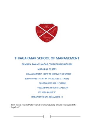 1
THIAGARAJAR SCHOOL OF MANAGEMENT
PAMBAN SWAMY NAGAR, THIRUPARAKUNDRAM
MADURAI, 625005
OB ASSIGNMENT–HOW TO MOTIVATEYOURSELF
Submitted By : HARITHA THANGAVEL (1713026)
SOUMYADEEP DEB (1713088)
YUGANDHAR PRUDHVI (1713120)
1ST YEAR PGDM ‘A’
ORGANIZATIONAL BEHAVIOUR - II
How would you motivate yourself when everything around you seems to be
hopeless?
 