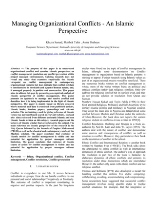 Managing Organizational Conflicts - An Islamic
Perspective
Khizra Samad, Mahhek Tahir , Asma Shaheen
Computer Science Department, National University of Computer and Emerging Sciences
www.nu.edu.pk
ksammad@gmail.com, mahhek.khan@gmail.com, asma.shaheen@msn.com
Abstract — The purpose of this paper is to understand
organizational conflict and examine Islamic perspectives on
conflict management, resolution and conflict prevention within
project managed environments. Existing research does not
reveal any study that examines empirically the Islamic
viewpoint on conflict management in contemporary
organisational contexts but does indicate that conflict in Islam
is considered to be inevitable and a part of human nature, and,
if managed properly, is positive and constructive. This paper
aims to address this gap, by presenting an empirical analysis of
Islamic perspective of conflict management. This paper
presents an approach to manage and resolve conflict and
describes how it is being implemented in the light of Islamic
perspective. The paper is mainly based on library research
where material and data is extracted from published articles,
Islamic books, Seminar papers, proceedings and relevant
websites .The methodology used for giving reference of Islamic
verses was keyword based search in relevant website , tool and
also data extracted from different authentic Islamic and non
Islamic books written on this subject, research papers and the
lectures of Islamic scholar that are relevant to the subject. The
main reference on Islamic perspective of the research is the
Holy Quran followed by the Sunnah of Prophet Muhammad
(PBUH) as well as the classical and contemporary works of the
Muslims scholars. The paper concludes that existence of
Islamic models for conflict management is visible and has
potential for application by project managers without
limitation. The paper concludes that existence of Islamic
course of action for conflict management is visible and has
potential for application by project managers without
limitation.
Keywords — Islam, Organizational conflict, Conflict
management, Conflict resolution, Conflict prevention
I. LITERATURE REVIEW
Conflict is everywhere in our life. It occurs between
individuals or groups. How do we handle conflicts in our
personal and social relationships? Negatively or Positively.
The outcome of conflict is important considering its
negative and positive impacts. In the past No long-term
studies were found on the topic of conflict management in
Islam, although some documentation on Conflict
management in organization based on Islamic patterns is
starting to appear. Further research using Islamic values as
part of an organizational process would be beneficial. There
are numerous books written on conflict management as
whole, most of the books written focus on political and
ethnical conflicts rather than religious conflicts. Only few
address the religious conflict but on surface level, and they
do not provide solution or resolution from Quran and
Sunnah.
Matthew Hassan Kukah and Toyin Falola (1996) in their
book entitled Religious, Militancy and Self Assertion; try to
portray Islamic politics and militancy in Nigerian context.
They cover the main area in Nigeria and talked about some
conflict between Muslim and Christian under the umbrella
of Islam.However, the book does not depicts the current
religious violent or conflict as it was written in 1992[1].
Conflict Resolution- Building and Bridges is a book co-
authored by Neil H. Katz and John W. Layer (1993). The
authors deal with the nature of conflict and demonstrate
some sources and consequences of conflict, as well as
emotion in conflict. However, they particularize their book
on the resolution of conflict in the school.
Ethnic Conflict and International Relation is another book
written by Stephen Ryan (1995)[1]. The book talks about
the approaches to ethnic conflict as well as international
dimension of ethnic conflict. The author’s way of approach
the resolution in part two of the book is fantastic; he
elaborates dynamics of ethnic conflicts and cements its
resolution under three distinctions which are interrelated
However, the author only deals with ethnic conflict and not
religious conflict.
Thomas and Kilmann (1974) also developed a model for
handling conflict that utilizes five styles: competing,
collaborating, avoiding, accommodating and compromising.
Some researchers have suggested that successful conflict
management involves using specific styles to resolve
conflict situations; for example, that the integrative or
 