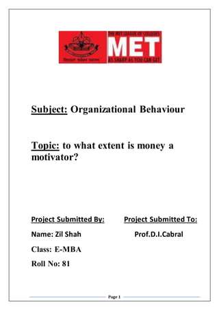 Page 1
Subject: Organizational Behaviour
Topic: to what extent is money a
motivator?
Project Submitted By: Project Submitted To:
Name: Zil Shah Prof.D.I.Cabral
Class: E-MBA
Roll No: 81
 
